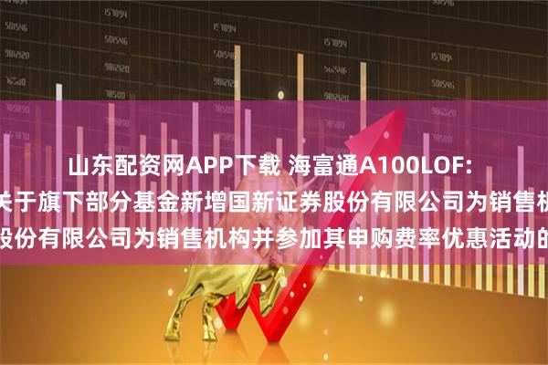 山东配资网APP下载 海富通A100LOF: 海富通基金管理有限公司关于旗下部分基金新增国新证券股份有限公司为销售机构并参加其申购费率优惠活动的公告