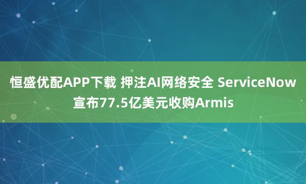 恒盛优配APP下载 押注AI网络安全 ServiceNow宣布77.5亿美元收购Armis