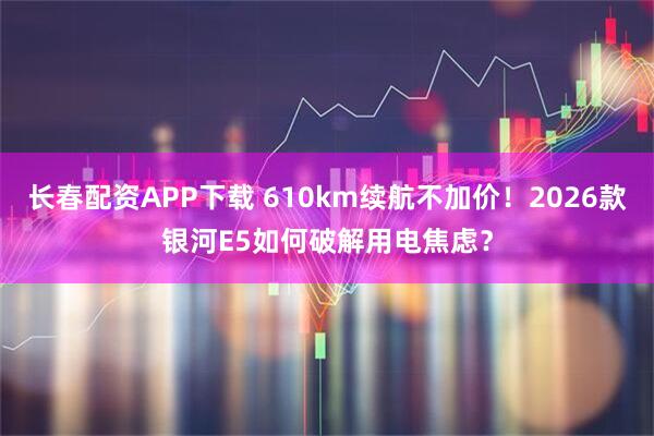 长春配资APP下载 610km续航不加价！2026款银河E5如何破解用电焦虑？