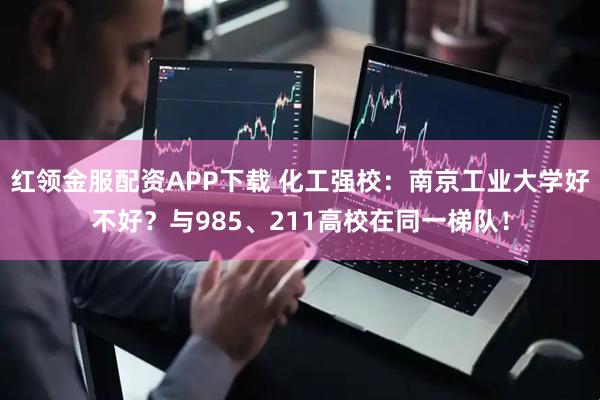 红领金服配资APP下载 化工强校：南京工业大学好不好？与985、211高校在同一梯队！