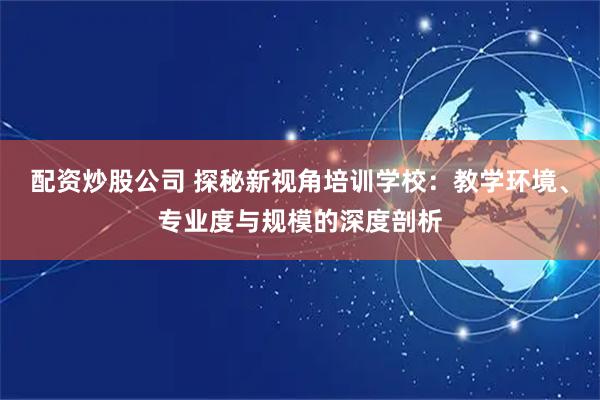 配资炒股公司 探秘新视角培训学校：教学环境、专业度与规模的深度剖析