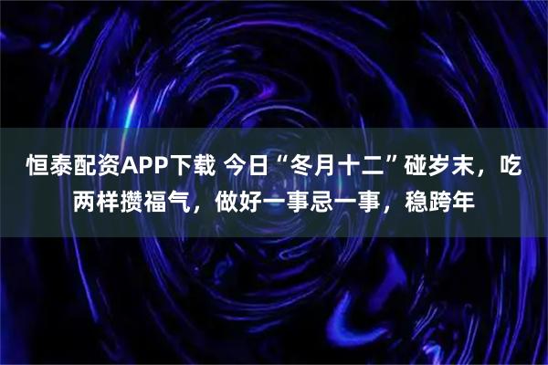 恒泰配资APP下载 今日“冬月十二”碰岁末，吃两样攒福气，做好一事忌一事，稳跨年