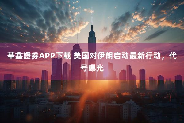 華鑫證券APP下载 美国对伊朗启动最新行动，代号曝光