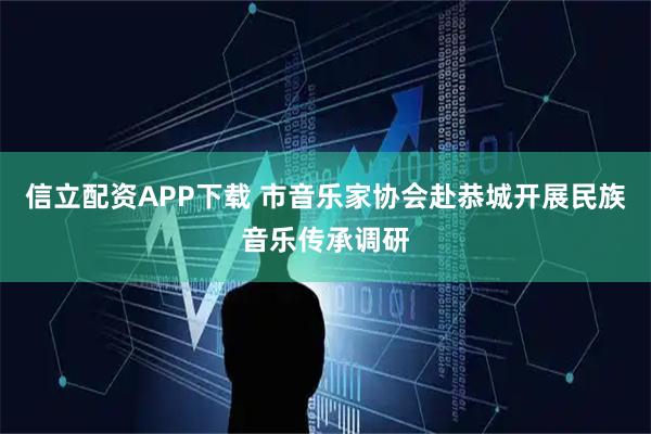 信立配资APP下载 市音乐家协会赴恭城开展民族音乐传承调研