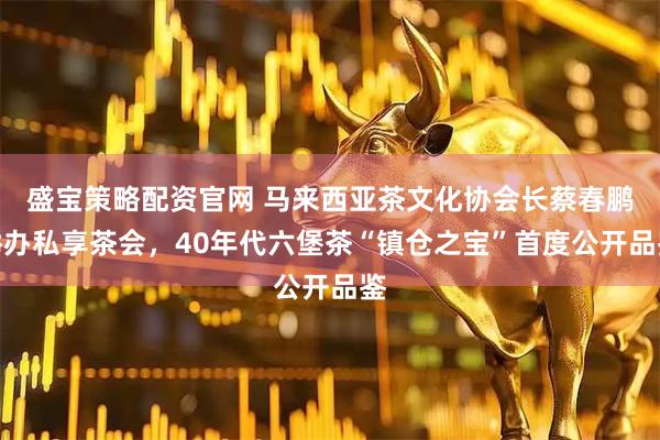 盛宝策略配资官网 马来西亚茶文化协会长蔡春鹏举办私享茶会，40年代六堡茶“镇仓之宝”首度公开品鉴