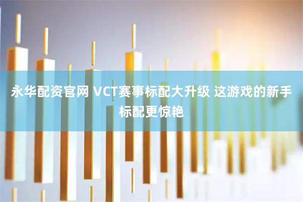 永华配资官网 VCT赛事标配大升级 这游戏的新手标配更惊艳