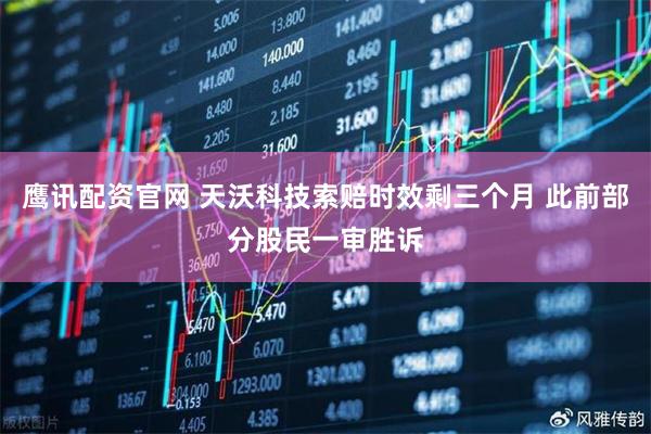 鹰讯配资官网 天沃科技索赔时效剩三个月 此前部分股民一审胜诉