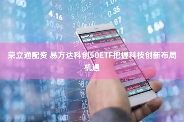荣立通配资 易方达科创50ETF把握科技创新布局机遇