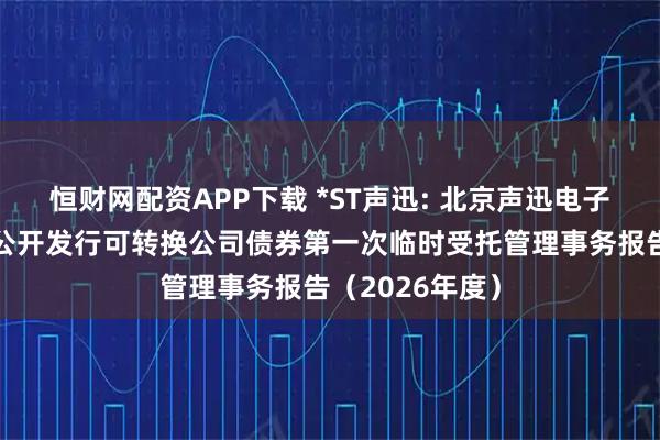 恒财网配资APP下载 *ST声迅: 北京声迅电子股份有限公司公开发行可转换公司债券第一次临时受托管理事务报告（2026年度）
