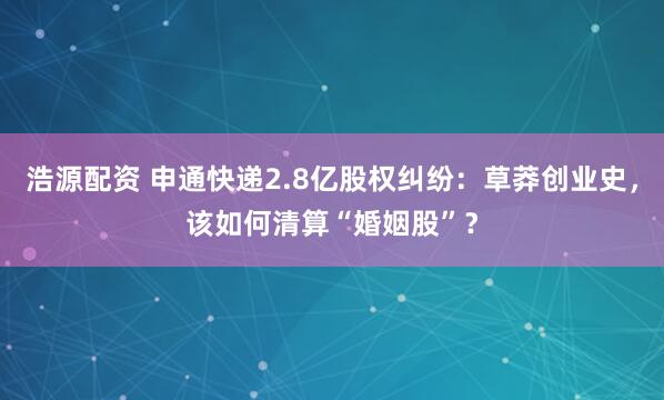浩源配资 申通快递2.8亿股权纠纷：草莽创业史，该如何清算“婚姻股”？