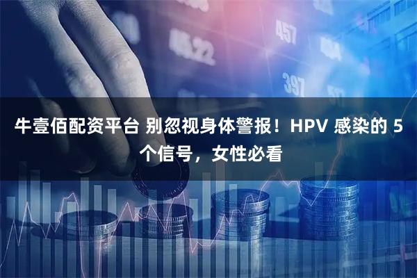 牛壹佰配资平台 别忽视身体警报！HPV 感染的 5 个信号，女性必看