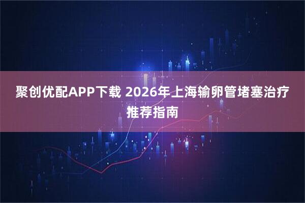 聚创优配APP下载 2026年上海输卵管堵塞治疗推荐指南