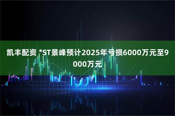 凯丰配资 *ST景峰预计2025年亏损6000万元至9000万元