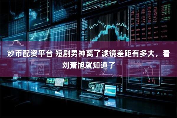 炒币配资平台 短剧男神离了滤镜差距有多大，看刘萧旭就知道了