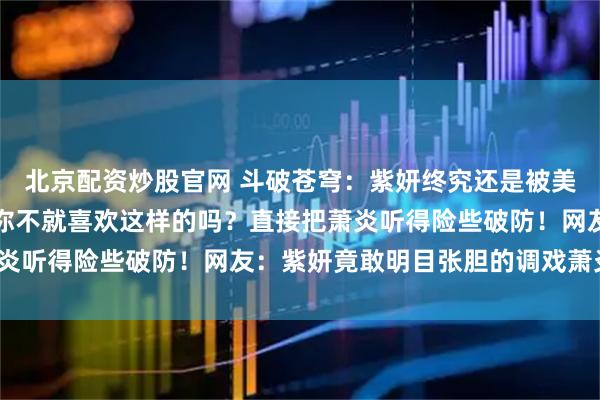 北京配资炒股官网 斗破苍穹：紫妍终究还是被美杜莎女王教坏了，一句你不就喜欢这样的吗？直接把萧炎听得险些破防！网友：紫妍竟敢明目张胆的调戏萧炎了？