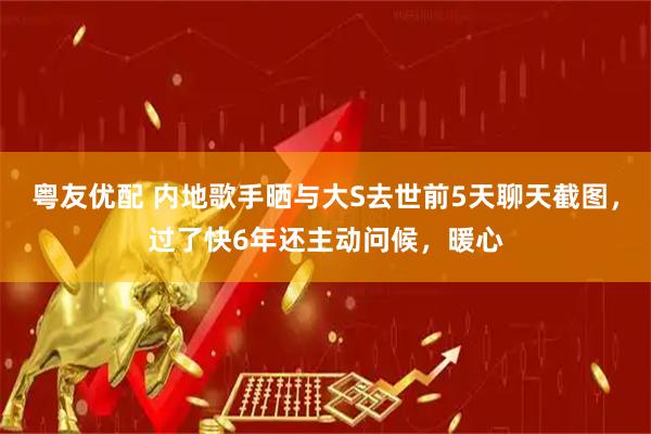 粤友优配 内地歌手晒与大S去世前5天聊天截图，过了快6年还主动问候，暖心