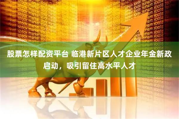 股票怎样配资平台 临港新片区人才企业年金新政启动，吸引留住高水平人才