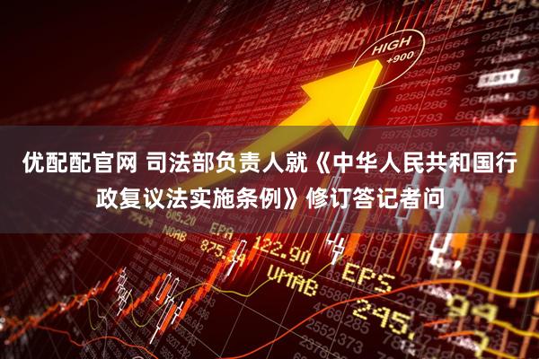 优配配官网 司法部负责人就《中华人民共和国行政复议法实施条例》修订答记者问