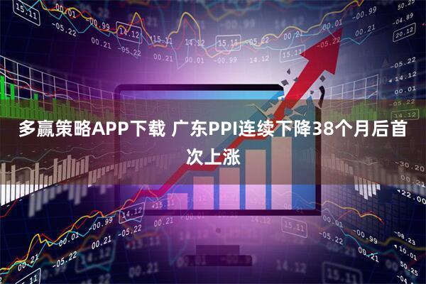 多赢策略APP下载 广东PPI连续下降38个月后首次上涨